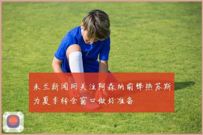 米兰新闻网关注阿森纳前锋热苏斯为夏季转会窗口做好准备