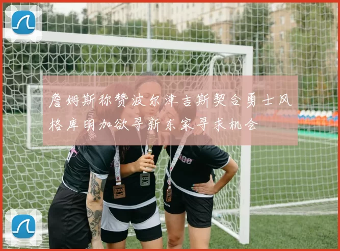 詹姆斯称赞波尔津吉斯契合勇士风格库明加欲寻新东家寻求机会