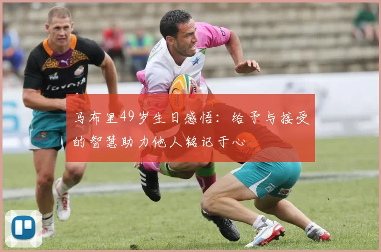 马布里49岁生日感悟：给予与接受的智慧助力他人铭记于心