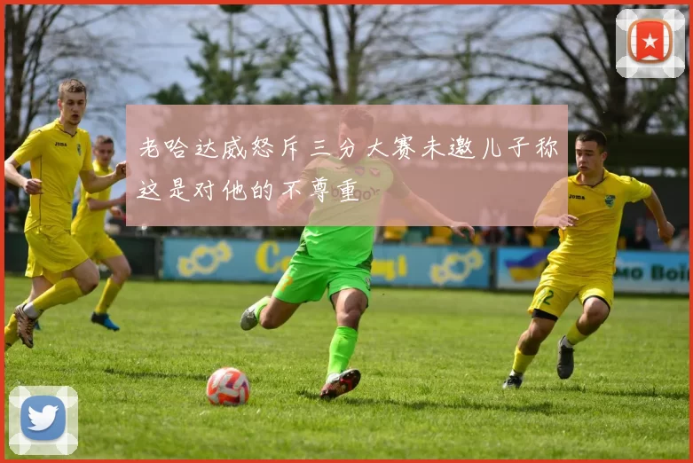 老哈达威怒斥三分大赛未邀儿子称这是对他的不尊重