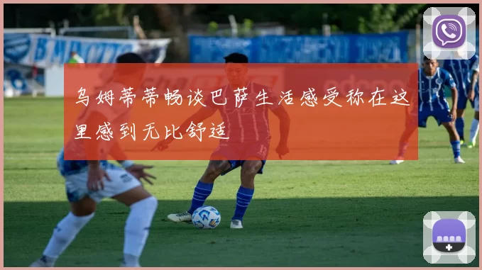 乌姆蒂蒂畅谈巴萨生活感受称在这里感到无比舒适