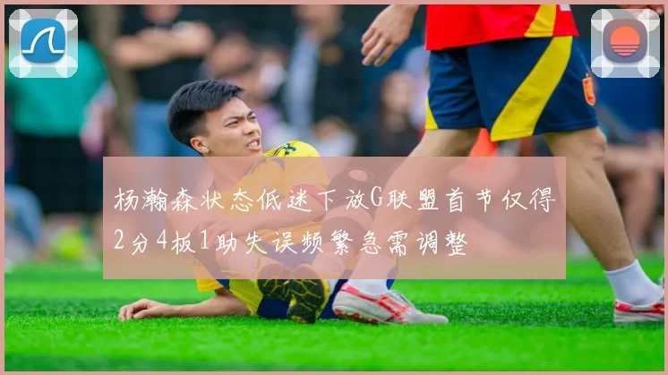 杨瀚森状态低迷下放G联盟首节仅得2分4板1助失误频繁急需调整