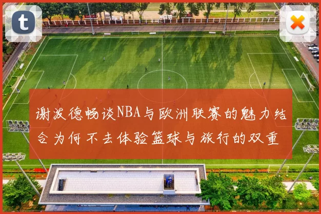 谢泼德畅谈NBA与欧洲联赛的魅力结合为何不去体验篮球与旅行的双重乐趣