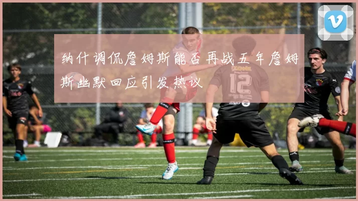 纳什调侃詹姆斯能否再战五年詹姆斯幽默回应引发热议