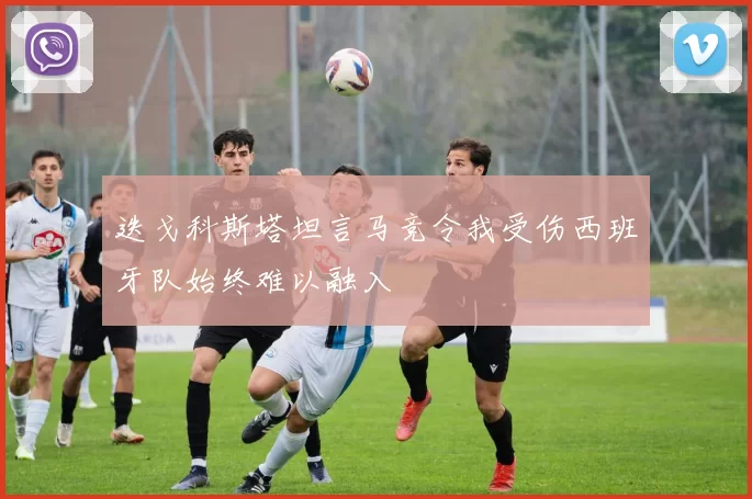 迭戈科斯塔坦言马竞令我受伤西班牙队始终难以融入
