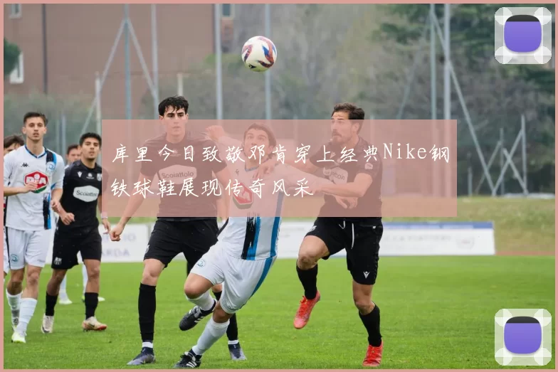 库里今日致敬邓肯穿上经典Nike钢铁球鞋展现传奇风采