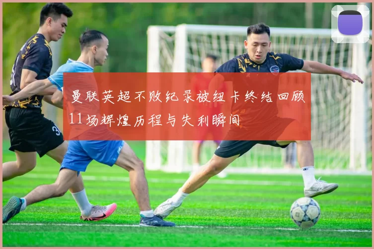 曼联英超不败纪录被纽卡终结回顾11场辉煌历程与失利瞬间