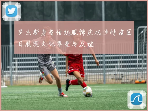 罗杰斯身着传统服饰庆祝沙特建国日展现文化尊重与友谊
