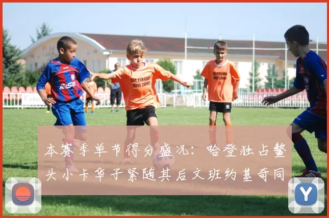 本赛季单节得分盛况：哈登独占鳌头小卡华子紧随其后文班约基奇同创佳绩