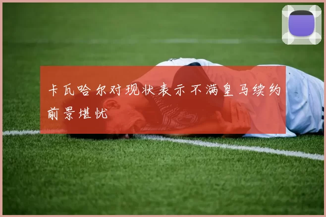 卡瓦哈尔对现状表示不满皇马续约前景堪忧