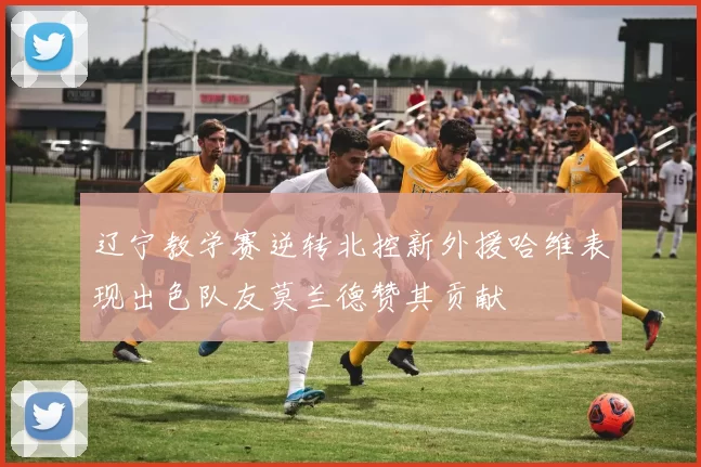 辽宁教学赛逆转北控新外援哈维表现出色队友莫兰德赞其贡献