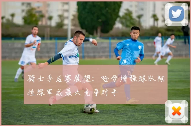骑士季后赛展望：哈登增强球队韧性绿军成最大竞争对手