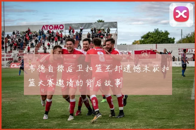 韦德自称后卫扣篮王却遗憾未获扣篮大赛邀请的背后故事