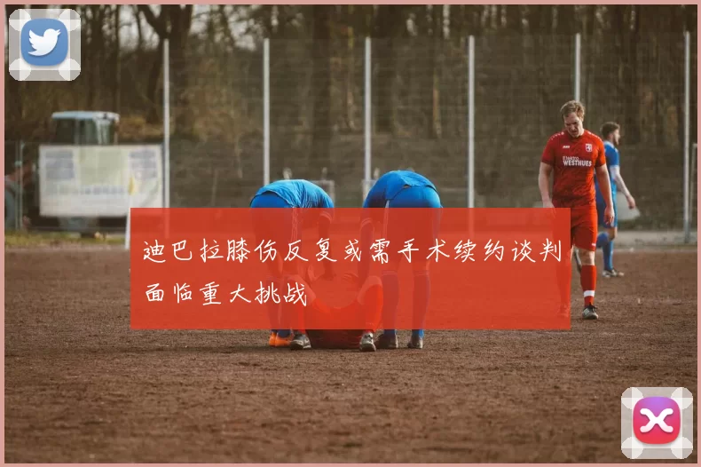 迪巴拉膝伤反复或需手术续约谈判面临重大挑战