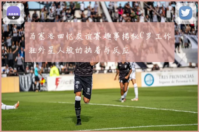 马塞洛回忆友谊赛趣事揭秘C罗工作狂外星人般的执着与反应