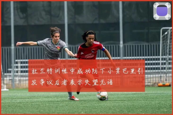 杜兰特训练中成功防下小贾巴里引发争议后者表示失望无语