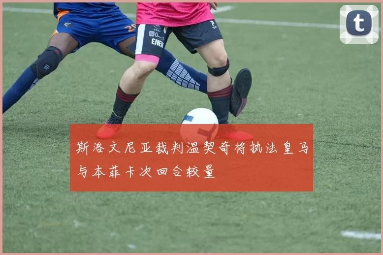 斯洛文尼亚裁判温契奇将执法皇马与本菲卡次回合较量
