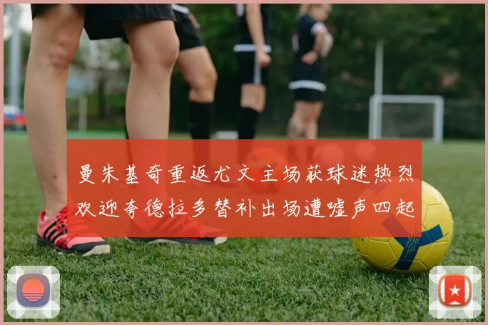 曼朱基奇重返尤文主场获球迷热烈欢迎夸德拉多替补出场遭嘘声四起
