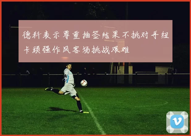 德科表示尊重抽签结果不挑对手纽卡顽强作风客场挑战艰难