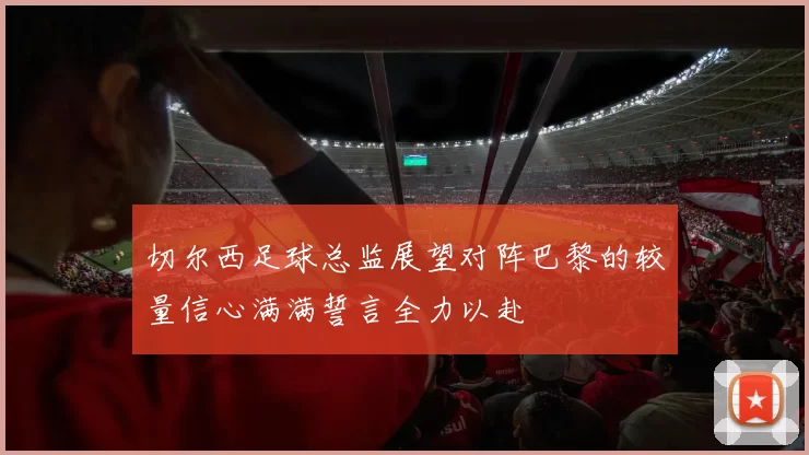 切尔西足球总监展望对阵巴黎的较量信心满满誓言全力以赴