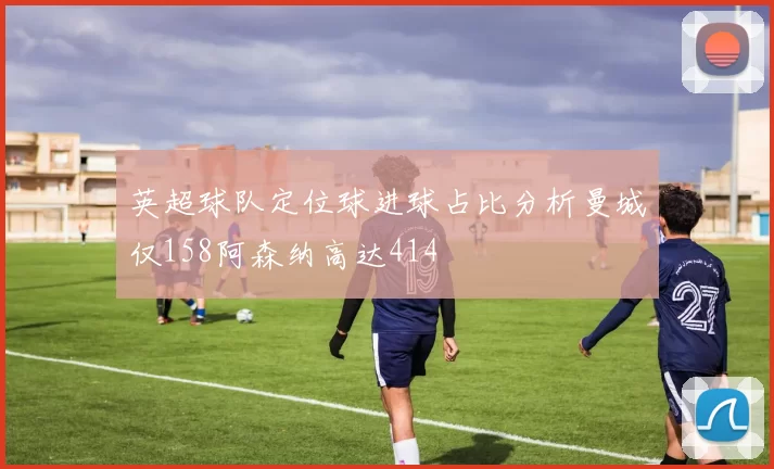 英超球队定位球进球占比分析曼城仅158阿森纳高达414