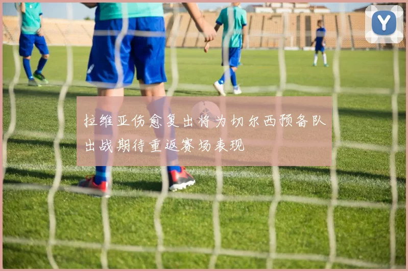 拉维亚伤愈复出将为切尔西预备队出战期待重返赛场表现