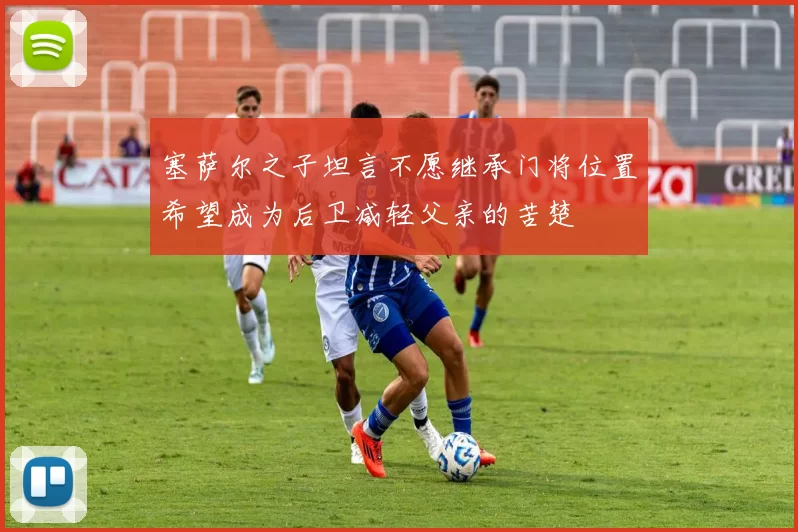 塞萨尔之子坦言不愿继承门将位置希望成为后卫减轻父亲的苦楚