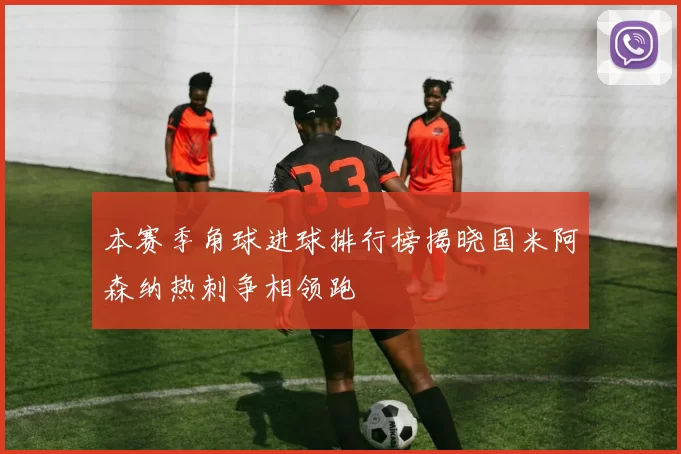 本赛季角球进球排行榜揭晓国米阿森纳热刺争相领跑
