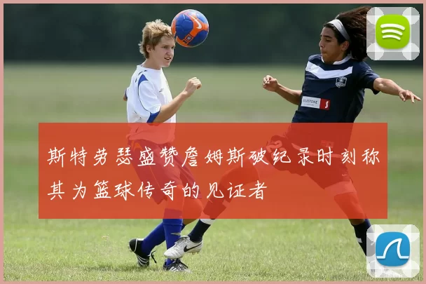 斯特劳瑟盛赞詹姆斯破纪录时刻称其为篮球传奇的见证者
