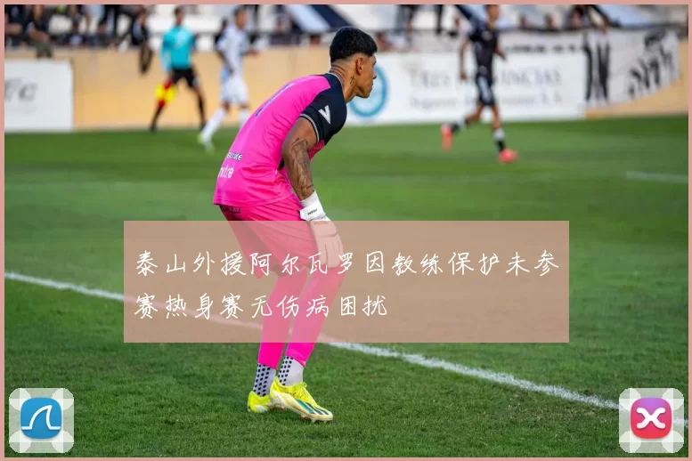 泰山外援阿尔瓦罗因教练保护未参赛热身赛无伤病困扰
