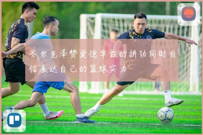 齐尔克泽赞爱德华兹的拼劲同时自信表达自己的篮球实力