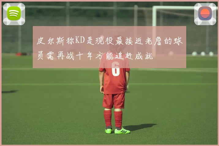 皮尔斯称KD是现役最接近老詹的球员需再战十年方能追赶成就
