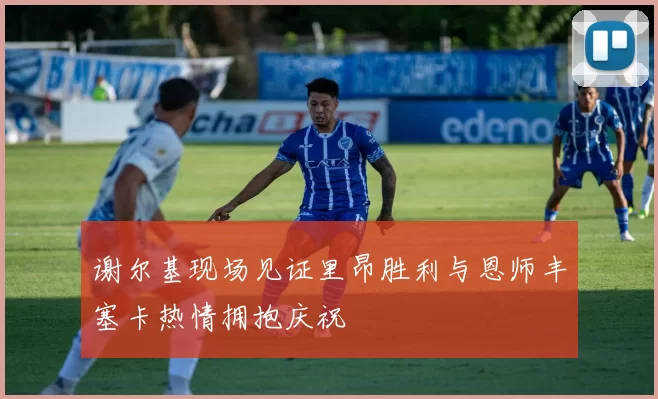 谢尔基现场见证里昂胜利与恩师丰塞卡热情拥抱庆祝