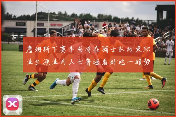 詹姆斯下赛季或将在骑士队结束职业生涯业内人士普遍看好这一趋势