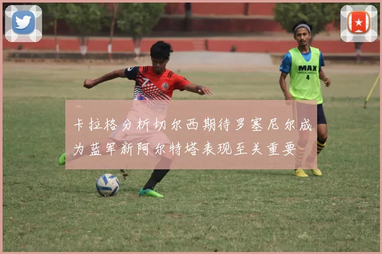 卡拉格分析切尔西期待罗塞尼尔成为蓝军新阿尔特塔表现至关重要
